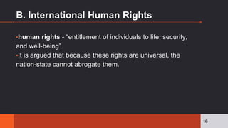 B. International Human Rights
▪human rights - “entitlement of individuals to life, security,
and well-being”
▪It is argued that because these rights are universal, the
nation-state cannot abrogate them.
16
 