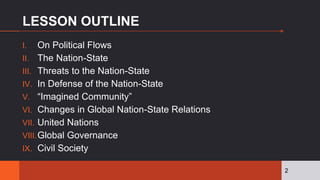 LESSON OUTLINE
I. On Political Flows
II. The Nation-State
III. Threats to the Nation-State
IV. In Defense of the Nation-State
V. “Imagined Community”
VI. Changes in Global Nation-State Relations
VII. United Nations
VIII.Global Governance
IX. Civil Society
2
 
