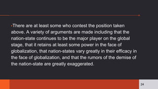 ▪There are at least some who contest the position taken
above. A variety of arguments are made including that the
nation-state continues to be the major player on the global
stage, that it retains at least some power in the face of
globalization, that nation-states vary greatly in their efficacy in
the face of globalization, and that the rumors of the demise of
the nation-state are greatly exaggerated.
24
 