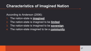 Characteristics of Imagined Nation
According to Anderson (2006):
1. The nation-state is imagined.
2. The nation-state is imagined to be limited.
3. The nation-state is imagined to be sovereign.
4. The nation-state imagined to be a community.
27
 