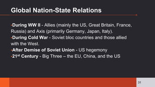 Global Nation-State Relations
▪During WW II - Allies (mainly the US, Great Britain, France,
Russia) and Axis (primarily Germany, Japan, Italy).
▪During Cold War - Soviet bloc countries and those allied
with the West.
▪After Demise of Soviet Union - US hegemony
▪21st Century - Big Three – the EU, China, and the US
31
 