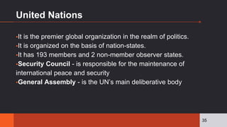 United Nations
▪It is the premier global organization in the realm of politics.
▪It is organized on the basis of nation-states.
▪It has 193 members and 2 non-member observer states.
▪Security Council - is responsible for the maintenance of
international peace and security
▪General Assembly - is the UN’s main deliberative body
35
 
