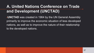 A. United Nations Conference on Trade
and Development (UNCTAD)
▪UNCTAD was created in 1964 by the UN General Assembly
primarily to improve the economic situation of less developed
nations, as well as to improve the nature of their relationship
to the developed nations.
37
 