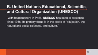 B. United Nations Educational, Scientific,
and Cultural Organization (UNESCO)
▪With headquarters in Paris, UNESCO has been in existence
since 1946. Its primary focus is in the areas of “education, the
natural and social sciences, and culture.”
39
 