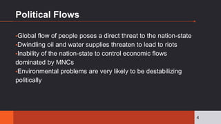Political Flows
▪Global flow of people poses a direct threat to the nation-state
▪Dwindling oil and water supplies threaten to lead to riots
▪Inability of the nation-state to control economic flows
dominated by MNCs
▪Environmental problems are very likely to be destabilizing
politically
4
 