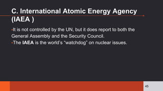 C. International Atomic Energy Agency
(IAEA )
▪It is not controlled by the UN, but it does report to both the
General Assembly and the Security Council.
▪The IAEA is the world’s “watchdog” on nuclear issues.
45
 