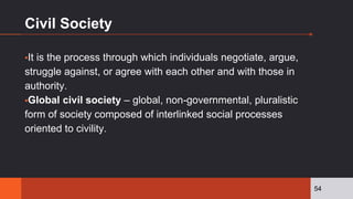 Civil Society
▪It is the process through which individuals negotiate, argue,
struggle against, or agree with each other and with those in
authority.
▪Global civil society – global, non-governmental, pluralistic
form of society composed of interlinked social processes
oriented to civility.
54
 