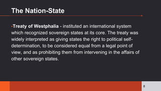 The Nation-State
▪Treaty of Westphalia - instituted an international system
which recognized sovereign states at its core. The treaty was
widely interpreted as giving states the right to political self-
determination, to be considered equal from a legal point of
view, and as prohibiting them from intervening in the affairs of
other sovereign states.
8
 