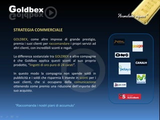 STRATEGIA COMMERCIALE
GOLDBEX, come altre imprese di grande prestigio,
premia i suoi clienti per raccomandare i propri servizi ad
altri clienti, con incredibili sconti e regali.
La differenza sostanziale tra GOLDBEX e altre compagnie
è che Goldbex applica questi sconti al suo proprio
prodotto, “lingotti di oro puro di 24 carati”.
In questo modo la compagnia non spende soldi in
pubblicità e i soldi che risparmia li investe in sconti per i
suoi clienti, che si occupano della comunicazione
ottenendo come premio una riduzione dell’importo del
suo acquisto.

“Raccomanda i nostri piani di accumulo”

 