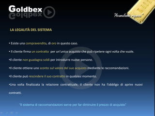 LA LEGALITÀ DEL SISTEMA
• Esiste una compravendita, di oro in questo caso.

• Il cliente firma un contratto per un’unico acquisto che può ripetere ogni volta che vuole.
•Il cliente non guadagna soldi per introdurre nuove persone.
•Il cliente ottiene uno sconto sul valore del suo acquisto mediante le raccomandazioni.
•Il cliente può rescindere il suo contratto in qualsiasi momento.
•Una volta finalizzata la relazione contrattuale, il cliente non ha l’obbligo di aprire nuovi
contratti.
“Il sistema di raccomandazioni serve per far diminuire il prezzo di acquisto”

 