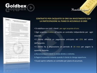 CONTRATTO PER L’ACQUISTO DI ORO DA INVESTIMENTO CON
LA PARTECIPAZIONE AL PIANO DI ACCUMULO DI ORO
• Si stabilisce con tutti i clienti per ogni acquisto di oro.

• Ogni acquisto è unico ed esiste un contratto indipendente per ogni
acquisto.
• Il cliente effettua un pagamento anticipato del 25% del valore
dell’acquisto.
• Il cliente ha a disposizione un periodo di 18 mesi per pagare la

quantità restante:
a.Raccomandare 6 clienti in modo diretto o indiretto.
b.Pagare la quantità restante quando il cliente lo ritenga opportuno.

• Si può aprire soltanto un contratto per piano di accumulo.

 