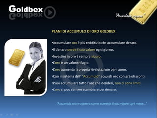 PLANI DI ACCUMULO DI ORO GOLDBEX
•Accumulare oro è più redditizio che accumulare denaro.
•Il denaro perde il suo valore ogni giorno.
•Investire in oro è sempre sicuro.
•L’oro è un valore rifugio.
•L’oro aumenta la propria rivalutazione ogni anno.
•Con il sistema dell’ “Accumulo” acquisti oro con grandi sconti.
•Puoi accumulare tutto l’oro che desideri, non ci sono limiti.
•L’oro si può sempre scambiare per denaro.

“Accumula oro e osserva come aumenta il suo valore ogni mese...”

 
