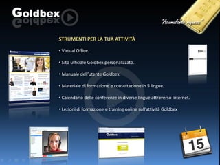 STRUMENTI PER LA TUA ATTIVITÀ
• Virtual Office.
• Sito ufficiale Goldbex personalizzato.
• Manuale dell’utente Goldbex.
• Materiale di formazione e consultazione in 5 lingue.
• Calendario delle conferenze in diverse lingue attraverso Internet.

• Lezioni di formazione e training online sull’attività Goldbex

 