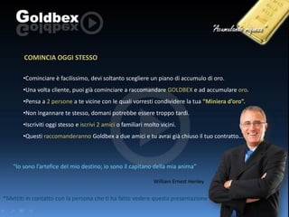 COMINCIA OGGI STESSO
•Cominciare è facilissimo, devi soltanto scegliere un piano di accumulo di oro.
•Una volta cliente, puoi già cominciare a raccomandare GOLDBEX e ad accumulare oro.
•Pensa a 2 persone a te vicine con le quali vorresti condividere la tua “Miniera d’oro”.
•Non ingannare te stesso, domani potrebbe essere troppo tardi.
•Iscriviti oggi stesso e iscrivi 2 amici o familiari molto vicini.
•Questi raccomanderanno Goldbex a due amici e tu avrai già chiuso il tuo contratto...

“Io sono l’artefice del mio destino; io sono il capitano della mia anima”
William Ernest Henley

*Mettiti in contatto con la persona che ti ha fatto vedere questa presentazione

 