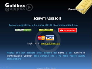 ISCRIVITI ADESSO!!
Comincia oggi stesso la tua nuova attività di compravendita di oro

Registrati in www.goldbex.com

Ricorda che per iscriverti avrai bisogno del nome e del numero di
identificazione Goldbex della persona che ti ha fatto vedere questa
presentazione

www.goldbex.com

 