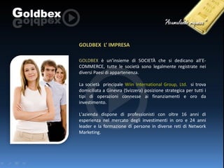 GOLDBEX L’ IMPRESA
GOLDBEX è un’insieme di SOCIETÀ che si dedicano all’ECOMMERCE, tutte le società sono legalmente registrate nei
diversi Paesi di appartenenza.
La società principale Wiin International Group, Ltd. si trova
domiciliata a Ginevra (Svizzera) posizione strategica per tutti i
tipi di operazioni connesse ai finanziamenti e oro da
investimento.
L'azienda dispone di professionisti con oltre 16 anni di
esperienza nel mercato degli investimenti in oro e 24 anni
leader e la formazione di persone in diverse reti di Network
Marketing.

 