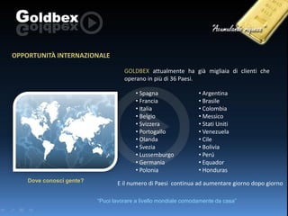 OPPORTUNITÀ INTERNAZIONALE
GOLDBEX attualmente ha già migliaia di clienti che
operano in più di 36 Paesi.

• Spagna
• Francia
• Italia
• Belgio
• Svizzera
• Portogallo
• Olanda
• Svezia
• Lussemburgo
• Germania
• Polonia
Dove conosci gente?

• Argentina
• Brasile
• Colombia
• Messico
• Stati Uniti
• Venezuela
• Cile
• Bolivia
• Perú
• Equador
• Honduras

E il numero di Paesi continua ad aumentare giorno dopo giorno
“Puoi lavorare a livello mondiale comodamente da casa”

 