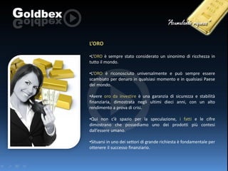 L’ORO
•L’ORO è sempre stato considerato un sinonimo di ricchezza in
tutto il mondo.

•L’ORO è riconosciuto universalmente e può sempre essere
scambiato per denaro in qualsiasi momento e in qualsiasi Paese
del mondo.
•Avere oro da investire è una garanzia di sicurezza e stabilità
finanziaria, dimostrata negli ultimi dieci anni, con un alto
rendimento a prova di crisi.
•Qui non c’è spazio per la speculazione, i fatti e le cifre
dimostrano che possediamo uno dei prodotti più contesi
dall’essere umano.
•Situarsi in uno dei settori di grande richiesta è fondamentale per
ottenere il successo finanziario.

 