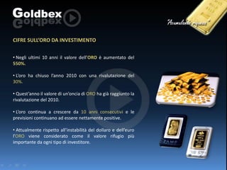 CIFRE SULL’ORO DA INVESTIMENTO
• Negli ultimi 10 anni il valore dell’ORO è aumentato del
550%.
• L’oro ha chiuso l’anno 2010 con una rivalutazione del
30%.

• Quest’anno il valore di un’oncia di ORO ha già raggiunto la
rivalutazione del 2010.
• L’oro continua a crescere da 10 anni consecutivi e le
previsioni continuano ad essere nettamente positive.
• Attualmente rispetto all’instabilità del dollaro e dell’euro
l’ORO viene considerato come il valore rifugio più
importante da ogni tipo di investitore.

 