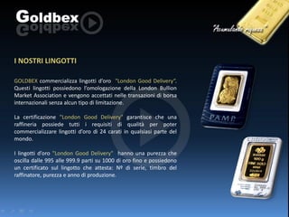 I NOSTRI LINGOTTI
GOLDBEX commercializza lingotti d’oro "London Good Delivery“.
Questi lingotti possiedono l’omologazione della London Bullion
Market Association e vengono accettati nelle transazioni di borsa
internazionali senza alcun tipo di limitazione.

La certificazione "London Good Delivery" garantisce che una
raffineria possiede tutti i requisiti di qualità per poter
commercializzare lingotti d’oro di 24 carati in qualsiasi parte del
mondo.
I lingotti d’oro "London Good Delivery" hanno una purezza che
oscilla dalle 995 alle 999.9 parti su 1000 di oro fino e possiedono
un certificato sul lingotto che attesta: Nº di serie, timbro del
raffinatore, purezza e anno di produzione.

 