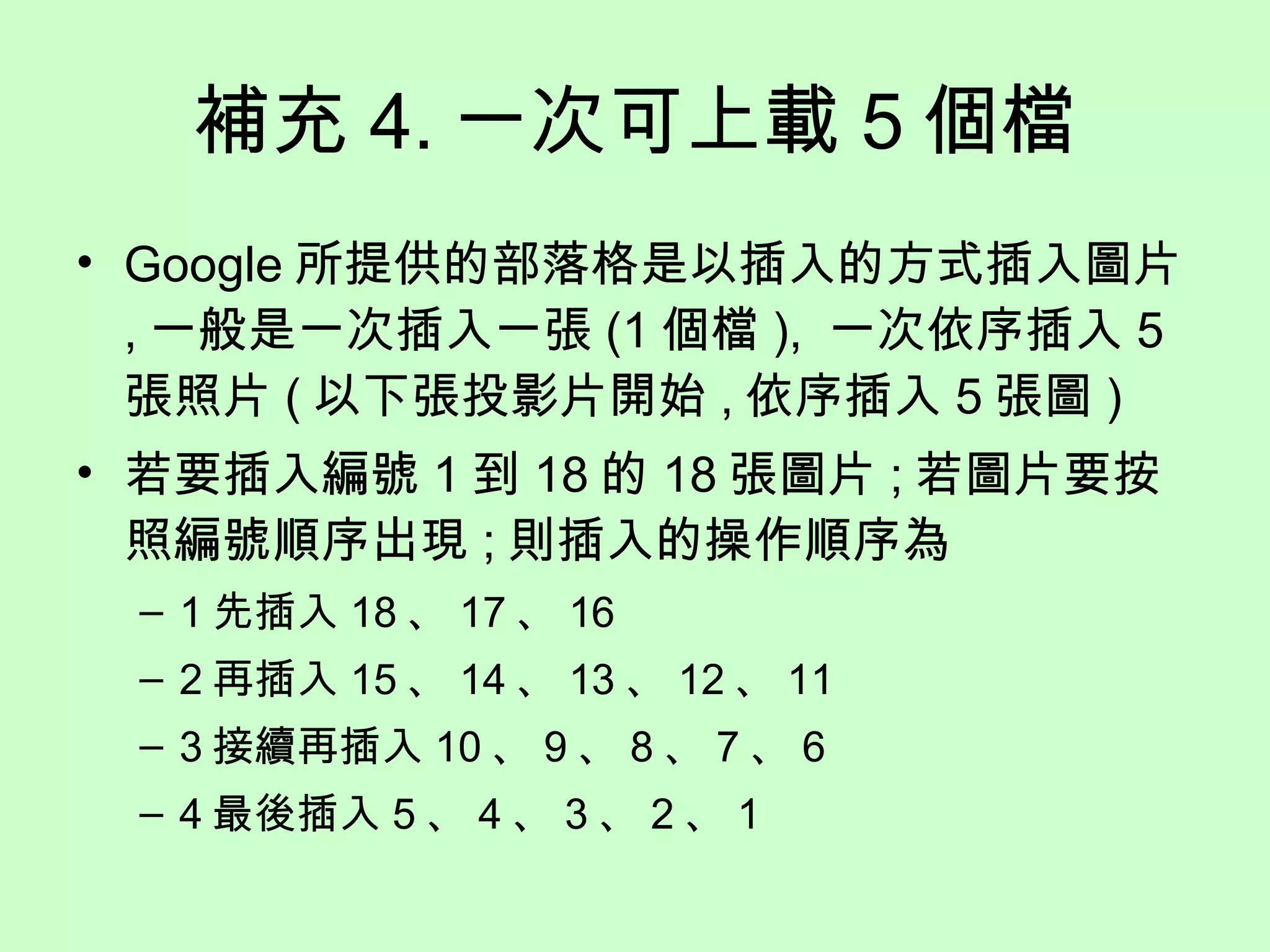 補充 4. 一次可上載 5 個檔 Google 所提供的部落格是以插入的方式插入圖片 , 一般是一次插入一張 (1 個檔 ),  一次依序插入 5 張照片 ( 以下張投影片開始 , 依序插入 5 張圖 ) 若要插入編號 1 到 18 的 18 張圖片 ; 若圖片要按照編號順序出現 ; 則插入的操作順序為 1 先插入 18 、 17 、 16 2 再插入 15 、 14 、 13 、 12 、 11 3 接續再插入 10 、 9 、 8 、 7 、 6 4 最後插入 5 、 4 、 3 、 2 、 1 