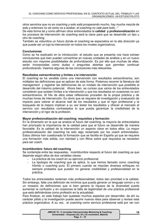 EL COACHING COMO SERVICIO PROFESIONAL EN EL CONTEXTO ACTUAL DEL TRABAJO Y LAS
                                                ORGANIZACIONES: UN ESTUDIO PILOTO


otros servicios que no es coaching y esto está prosperando mucho, hay mucha mezcla de
esto y entonces no sé como va a acabar, el coaching no vale para todo..:”
De esta forma tal y como afirman otros entrevistados la calidad y profesionalización en
los procesos de intervención de coaching será la clave para que se desarrolle un tipo u
otro de coaching.
También se vislumbra un futuro donde el coaching se especialice en la alta dirección ya
que puede ser un lujo la intervención en todos los niveles organizativos.

Conclusiones
Como se ha explicado en la introducción, el estudio que se presenta nos hace extraer
conclusiones que bien pueden convertirse en nuevas unidades de análisis y en un nuevo
estudio con mayores posibilidades de profundización. Es por ello que muchas de ellas,
serán incorporadas como dudas o preguntas abiertas que permitan continuar
profundizando. Veamos algunas de las conclusiones más relevantes.

Resultados extraordinarios y límites a la intervención
El coaching se ha vendido como una intervención con resultados extraordinarios, son
múltiples las definiciones que se aplican de esta forma. Podemos recorrer la literatura del
management y registrar las definiciones de un modelo de intervención que posibilita el
desarrollo del máximo potencial. Ahora bien, es curioso que varios de los entrevistados
consideren que existen límites a la intervención y que los resultados en ocasiones no son
extraordinarios. Al hilo de ellos estas reflexiones proceden de la propia práctica y de
muchas horas de intervención. Es obvio que se requiere de investigación y evaluación de
impacto para valorar el alcance real de los resultados y que el rigor profesional y la
búsqueda de la mejora implican a su vez testar los resultados y ofrecer al mercado el
servicio con resultados contrastados lo que pueda garantizar la credibilidad de la
intervención y el rigor de la profesión.

Mayor profesionalización del coaching: requisitos y formación
En la dimensión en la que se analiza el futuro del coaching, la mayoría de entrevistados
han priorizado la importancia de la calidad para que el futuro se desarrolle de manera
favorable. Es la calidad de la intervención un aspecto clave en todos ellos. La mayor
profesionalización del coaching ha sido algo reclamado por los coach entrevistados.
Estos últimos han cuestionado la formación que se facilita en España ya que se requiere
una formación más sólida, con claridad y con filtros sobre qué requisitos se necesitan
para ser coach.

Incertidumbre: futuro del coaching
Se contempla entre las respuestas, incertidumbre respecto al futuro del coaching ya que
depende según ellos de dos variables claves:
   - La práctica de los coach en su ejercicio profesional.
   - La tipología de coaching que se aplica, lo que hemos llamado como coaching
       híbrido o coaching puro. El primero cuando se mezclan diversos enfoques no
       siempre probados que pueden no generar credibilidad y profesionalidad en la
       práctica.

Todos los entrevistados reclaman más profesionalidad, todos dan prioridad a la calidad.
Sin embargo, falta una definición de mínimos que pueda generar un lenguaje común y no
un mosaico de definiciones que si bien genera la riqueza de la diversidad pueda
aumentar la confusión y en ocasiones la falta de legitimidad de una práctica profesional
que está definiéndose como profesión en la actualidad.
Para finalizar, en este trabajo han quedado muchos aspectos por desarrollar, de ahí su
carácter piloto y la investigación puede asumir nuevos retos para observar y revisar esta
práctica organizativa. A su vez, el coaching como servicio profesional está por ver con


                   JIMCUE´10 - V Jornadas Internacionales Mentoring & Coaching:         18
                       Universidad – Empresa (23, 24 y 25 noviembre, Madrid)
                                           Págs. 4 – 19
 