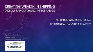 CREATING WEALTH IN SHIPPING
AMIDST RAPIDLY CHANGING SCENARIOS
“SHIP OPERATIONS-ITS IMPACT
ON FINANCIAL GAINS OF A CHARTER”
Capt. Govind Kumar Gautam
Managing Director
Fastfreight Pte Ltd Singapore
 