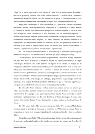 Felipe V y su mayor auge lo vivirá en el reinado de Carlos III. Los tapices estaban destinados a
decorar las grandes y fastuosas salas de las residencias reales. La realización de cartones era
entonces una ocupación habitual entre los pintores de la época. El cartón para tapices es el
lienzo que sirve de modelo a los maestros tapiceros para hacer los ejemplares definitivos.
           Goya pintó cartones para la Real Fábrica desde 1775 hasta 1791, cartones que estaban
destinados a decorar varias dependencias de los palacios de El Escorial y de El Pardo. Realizó
63 cartones, en realidad óleos sobre lienzo, la mayoría en el Museo del Prado. A través de ellos,
Goya refleja una visión optimista de la vida madrileña y de las costumbres populares. La
elección de estos temas responde a una corriente de exaltación de lo popular entre los círculos
aristocráticos, conocida como “majismo”. El artista demuestra un absoluto dominio de la
composición, un extraordinario sentido del espacio y la luz, una progresiva fluidez en su
pincelada y una paleta de amplio colorido. Entre los cartones más famosos se encuentran La
vendimia, La primavera, El quitasol, El cacharrero, La gallina ciega…
           En 1780 abandona momentáneamente la Real Fábrica y es nombrado académico por la
obra Cristo crucificado, una pintura correcta, pero fría, que refleja el influjo de Mengs.
           Tal vez debido a este éxito académico Goya recibe en Zaragoza un encargo importante
por parte del Cabildo de El Pilar. Se trataba de decorar una cúpula con el tema de la Virgen
como Regina Martyrum y las cuatro pechinas con figuras de las virtudes. El encargo era de
envergadura: 212 metros cuadrados de superficie, a una altura de 28 metros hasta la base. Goya
trabajó con extraordinaria rapidez, en 41 sesiones (4 meses). El resultado es una obra de
brillante colorido, perfectamente armonizado, valiente pincelada y enorme desenvoltura en la
composición. Introduce elementos castizos en la pintura religiosa que más tarde veremos en San
Antonio de la Florida. Este encargo, sin embargo, proporcionó a Goya amargos sinsabores
familiares, al no aceptar el artista la condición del Cabildo de que la obra fuera supervisada y
corregida por su cuñado. Esta obra está siendo restaurada en al actualidad.
           En estos años Goya empieza a realizar numerosos retratos, uno de los géneros que
cultivó con verdadera maestría. Numerosos aristócratas posan ante él. Goya se convierte en el
mejor retratista de su tiempo, lo que le proporciona éxito y fortuna. Puede así acceder al mundo
aristocrático y entra en contacto con las casas de Alba y de Osuna. Los duques de Osuna serán
sus más fieles clientes durante 30 años. Es magnífico el retrato titulado La familia del duque de
Osuna.
           En 1788 muere Carlos III y los nuevos monarcas, Carlos IV y su esposa María Luisa,
favorecen desde el principio a Goya que es nombrado en 1789 pintor de cámara. Goya ha
conquistado un puesto en la corte, es respetado por la sociedad que le rodea y tiene la confianza
del rey.
           Sin embargo, en el año 1792 se iniciará una etapa decisiva en su vida. A consecuencia
de una grave enfermedad queda sordo, aislado por completo del mundo que le rodea. Su


Josefina Sánchez                                                                             3
 