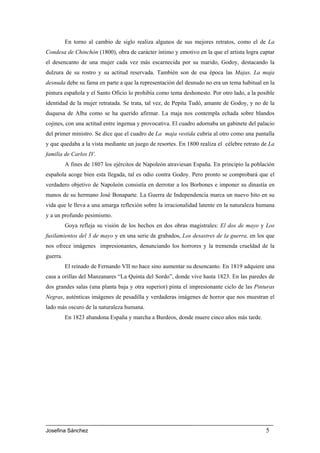 En torno al cambio de siglo realiza algunos de sus mejores retratos, como el de La
Condesa de Chinchón (1800), obra de carácter íntimo y emotivo en la que el artista logra captar
el desencanto de una mujer cada vez más escarnecida por su marido, Godoy, destacando la
dulzura de su rostro y su actitud reservada. También son de esa época las Majas. La maja
desnuda debe su fama en parte a que la representación del desnudo no era un tema habitual en la
pintura española y el Santo Oficio lo prohibía como tema deshonesto. Por otro lado, a la posible
identidad de la mujer retratada. Se trata, tal vez, de Pepita Tudó, amante de Godoy, y no de la
duquesa de Alba como se ha querido afirmar. La maja nos contempla echada sobre blandos
cojines, con una actitud entre ingenua y provocativa. El cuadro adornaba un gabinete del palacio
del primer ministro. Se dice que el cuadro de La maja vestida cubría al otro como una pantalla
y que quedaba a la vista mediante un juego de resortes. En 1800 realiza el célebre retrato de La
familia de Carlos IV.
          A fines de 1807 los ejércitos de Napoleón atraviesan España. En principio la población
española acoge bien esta llegada, tal es odio contra Godoy. Pero pronto se comprobará que el
verdadero objetivo de Napoleón consistía en derrotar a los Borbones e imponer su dinastía en
manos de su hermano José Bonaparte. La Guerra de Independencia marca un nuevo hito en su
vida que le lleva a una amarga reflexión sobre la irracionalidad latente en la naturaleza humana
y a un profundo pesimismo.
          Goya refleja su visión de los hechos en dos obras magistrales: El dos de mayo y Los
fusilamientos del 3 de mayo y en una serie de grabados, Los desastres de la guerra, en los que
nos ofrece imágenes impresionantes, denunciando los horrores y la tremenda crueldad de la
guerra.
          El reinado de Fernando VII no hace sino aumentar su desencanto. En 1819 adquiere una
casa a orillas del Manzanares “La Quinta del Sordo”, donde vive hasta 1823. En las paredes de
dos grandes salas (una planta baja y otra superior) pinta el impresionante ciclo de las Pinturas
Negras, auténticas imágenes de pesadilla y verdaderas imágenes de horror que nos muestran el
lado más oscuro de la naturaleza humana.
          En 1823 abandona España y marcha a Burdeos, donde muere cinco años más tarde.




Josefina Sánchez                                                                            5
 