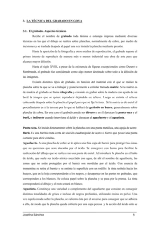 3. LA TÉCNICA DEL GRABADO EN GOYA


3.1. El grabado. Aspectos técnicos
        Recibe el nombre de grabado toda lámina o estampa impresa mediante diversas
técnicas en las que el dibujo se realiza sobre planchas, normalmente de cobre, por medio de
incisiones y se traslada después al papel una vez tintada la plancha mediante presión.
        Hasta la aparición de la fotografía y otros medios de reproducción, el grabado supone el
primer intento de reproducir de manera más o menos industrial una obra de arte para que
alcance mayor difusión.
        Hasta el siglo XVIII, a pesar de la existencia de figuras excepcionales como Durero o
Rembrandt, el grabado fue considerado como algo menor destinado sobre todo a la difusión de
las imágenes.
        Existen distintos tipos de grabado, en función del material con el que se realice la
plancha sobre la que se va a trabajar y posteriormente a entintar llamada matriz. Si la matriz es
de madera el grabado se llama xilografía y consiste en grabar sobre la madera con ayuda de un
buril la imagen que se quiere reproducir dejándola en relieve. Luego se entinta el relieve
colocando después sobre la plancha el papel para que se fije la tinta. Si la matriz es de metal el
procedimiento es a la inversa por lo que se hablará de grabado en hueco, generalmente sobre
plancha de cobre. En este caso el grabado puede ser directo y en él destacan la punta seca y el
buril, o indirecto cuando interviene el ácido y destacan el aguafuerte y el aguatinta.


Punta seca. Se incide directamente sobre la plancha con una punta metálica, una aguja de acero
Buril. Es una barrita recta corta de sección cuadrangular de acero o hierro que posee una punta
cortante para abrir entallas.
Aguafuerte. A una plancha de cobre se le aplica una fina capa de barniz para proteger las zonas
que no queremos que sean atacadas por el ácido. Se ennegrece con humo para facilitar la
realización del dibujo que se realiza con una punta de metal. Al introducir la plancha en el baño
de ácido, que suele ser ácido nítrico mezclado con agua, de ahí el nombre de aguafuerte, las
zonas que no están protegidas por el barniz son mordidas por el ácido. Con esencia de
trementina se retira el barniz y se entinta la superficie con un rodillo: la tinta resbala hacia los
huecos, que en la hoja corresponderán a los negros, y desaparece en las partes no grabadas, que
corresponden a los blancos. Se coloca papel sobre la plancha y se pasa por la prensa. La tinta
corresponderá al dibujo y el resto estará en blanco.
Aguatinta. Constituye una variedad o complemento del aguafuerte que consiste en conseguir
distintas tonalidades de grises e incluso de negros profundos, utilizando resina en polvo. Una
vez espolvoreada sobre la plancha, se calienta ésta por el anverso para conseguir que se adhiera
a ella, de modo que la plancha queda cubierta por una capa porosa y la acción del ácido sólo se


Josefina Sánchez                                                                                6
 