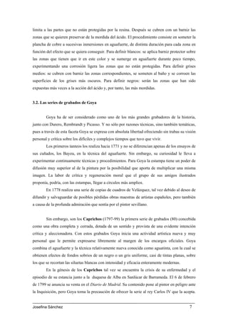 limita a las partes que no están protegidas por la resina. Después se cubren con un barniz las
zonas que se quieren preservar de la mordida del ácido. El procedimiento consiste en someter la
plancha de cobre a sucesivas inmersiones en aguafuerte, de distinta duración para cada zona en
función del efecto que se quiera conseguir. Para definir blancos: se aplica barniz protector sobre
las zonas que tienen que ir en este color y se sumerge en aguafuerte durante poco tiempo,
experimentando una corrosión ligera las zonas que no están protegidas. Para definir grises
medios: se cubren con barniz las zonas correspondientes, se someten al baño y se corroen las
superficies de los grises más oscuros. Para definir negros: serán las zonas que han sido
expuestas más veces a la acción del ácido y, por tanto, las más mordidas.


3.2. Las series de grabados de Goya


        Goya ha de ser considerado como uno de los más grandes grabadores de la historia,
junto con Durero, Rembrandt y Picasso. Y no sólo por razones técnicas, sino también temáticas,
pues a través de esta faceta Goya se expresa con absoluta libertad ofreciendo sin trabas su visión
personal y crítica sobre los difíciles y complejos tiempos que tuvo que vivir.
        Los primeros tanteos los realiza hacia 1771 y no se diferencian apenas de los ensayos de
sus cuñados, los Bayeu, en la técnica del aguafuerte. Sin embargo, su curiosidad le lleva a
experimentar continuamente técnicas y procedimientos. Para Goya la estampa tiene un poder de
difusión muy superior al de la pintura por la posibilidad que aporta de multiplicar una misma
imagen. La labor de crítica y regeneración moral que el grupo de sus amigos ilustrados
proponía, podría, con las estampas, llegar a círculos más amplios.
        En 1778 realiza una serie de copias de cuadros de Velázquez, tal vez debido al deseo de
difundir y salvaguardar de posibles pérdidas obras maestras de artistas españoles, pero también
a causa de la profunda admiración que sentía por el pintor sevillano.


        Sin embargo, son los Caprichos (1797-99) la primera serie de grabados (80) concebida
como una obra completa y cerrada, dotada de un sentido y provista de una evidente intención
crítica y aleccionadora. Con estos grabados Goya inicia una actividad artística nueva y muy
personal que le permite expresarse libremente al margen de los encargos oficiales. Goya
combina el aguafuerte y la técnica relativamente nueva conocida como aguatinta, con la cual se
obtienen efectos de fondos sobrios de un negro o un gris uniforme, casi de tintas planas, sobre
los que se recortan las siluetas blancas con intensidad y eficacia enteramente modernas.
        En la génesis de los Caprichos tal vez se encuentra la crisis de su enfermedad y el
episodio de su estancia junto a la duquesa de Alba en Sanlúcar de Barrameda. El 6 de febrero
de 1799 se anuncia su venta en el Diario de Madrid. Su contenido pone al pintor en peligro ante
la Inquisición, pero Goya toma la precaución de ofrecer la serie al rey Carlos IV que la acepta.


Josefina Sánchez                                                                              7
 