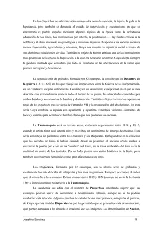 En los Caprichos se satirizan vicios universales como la avaricia, la lujuria, la gula o la
hipocresía, pero también se denuncia el estado de superstición y oscurantismo en que se
encontraba el pueblo español mediante algunos tópicos de la época como la defectuosa
educación de los niños, los matrimonios por interés, la prostitución… Hay fuertes críticas a la
nobleza y al clero, atacando sus privilegios e inmensas riquezas. Respecto a los sectores sociales
menos favorecidos, agricultores y artesanos, Goya nos muestra la injusticia social a través de
sus durísimas condiciones de vida. También es objeto de fuertes críticas una de las instituciones
más poderosas de la época, la Inquisición, a la que era necesario desterrar. Goya adopta siempre
la postura ilustrada que considera que todo es resultado de las aberraciones de la razón que
pueden corregirse y desterrarse.


        La segunda serie de grabados, formada por 82 estampas, la constituyen los Desastres de
la guerra (1810-1820) en los que recoge sus impresiones sobre la Guerra de la Independencia,
en un verdadero alegato antibelicista. Constituyen un documento excepcional en el que se nos
describe con extraordinaria crudeza todo el horror de la guerra, las atrocidades cometidas por
ambos bandos y sus secuelas de hambre y destrucción. También refleja el artista las esperanzas
rotas de los españoles tras la vuelta de Fernando VII y la restauración del absolutismo. En esta
serie Goya combina la aguada con aguafuerte y aguatinta. Establece violentos contrastes de
luces y sombras para acentuar el terrible efecto que nos producen las escenas.


        La Tauromaquia será su tercera serie, elaborada seguramente entre 1814 y 1816,
cuando el artista tiene casi setenta años y en él hay un sentimiento de amargo desencanto. Esta
serie constituye un paréntesis entre los Desastres y los Disparates. Refugiándose en la emoción
que las corridas de toros le habían causado desde su juventud, el anciano artista vuelve a
encontrar la pasión por vivir en las “suertes” del toreo, en la tensa embestida del toro o en la
multitud sin rostro de los tendidos. Por un lado plasma una visión histórica de la fiesta, pero
también sus recuerdos personales como gran aficionado a los toros.


        Los Disparates, formados por 22 estampas, son la última serie de grabados y
ciertamente los más difíciles de interpretar y los más enigmáticos. Tampoco se conoce el orden
que el artista dio a las estampas. Deben situarse entre 1819 y 1824 (aunque no verán la luz hasta
1864), inmediatamente posteriores a la Tauromaquia.
        La Academia las edita con el nombre de Proverbios intentando sugerir que las
estampas podrían servir de comentario a determinados refranes, aunque no se ha podido
establecer esta relación. Algunas pruebas de estado llevan inscripciones, autógrafas al parecer,
de Goya, que los titulaba Disparates lo que ha permitido que se generalice esta denominación,
que parece adecuada a lo absurdo e irracional de sus imágenes. La denominación de Sueños,


Josefina Sánchez                                                                               8
 