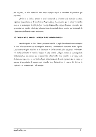 por su parte, es más imprecisa pero parece reflejar mejor la atmósfera de pesadilla que
presentan.
        ¿Cuál es el sentido último de estas estampas? Es evidente que traducen un clima
espiritual muy próximo al de las Pinturas Negras, desde el desencanto que el artista vive en los
años de la restauración absolutista. Son visiones de pesadilla, escenas absurdas, personajes que
no son de este mundo, reflejo del subconsciente atormentado de un hombre que contempla la
vida con profunda amargura y pesimismo.


3.3. Características formales y estéticas de los grabados de Goya.


        Desde el punto de vista formal, podemos destacar el papel fundamental que desempeña
la línea en la definición de las imágenes, marcando claramente los contornos de las figuras.
Goya demuestra gran maestría en la obtención de una riquísima gama de grises, combinados
con fuertes contrastes de blancos y negros, de luz y sombra. La figura humana es la protagonista
fundamental de las escenas que se desarrollan sobre fondos muy sencillos y, a veces, hasta
abstractos e imprecisos en sus límites. Suele utilizar un punto de vista bajo para que la escena se
acerque al espectador de manera más rotunda. Muy frecuente es el recurso de Goya a lo
grotesco, a lo caricaturesco y a lo satírico.




Josefina Sánchez                                                                               9
 
