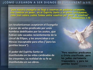 “pues nuestro evangelio no llegó a vosotros en palabras solamente,
 sino también en poder, en el Espíritu Santo y en plena certidumbre,
 como bien sabéis cuáles fuimos entre vosotros por amor de vosotros”
                                                  (1 Tesalonicenses 1:5)


Los tesalonicenses aceptaron el Evangelio
a pesar de serles predicado por unos
hombres debilitados por los azotes, que
habían sido sacados recientemente de la
cárcel de Filipos, y les anunciaban a un
Mesías inaceptable para ellos (“para los
gentiles locura”).

El poder del Espíritu Santo se              “Pero nosotros predicamos
manifestaba en las vidas cambiadas de       a Cristo crucificado, para
los creyentes. La realidad de su fe se      los judíos ciertamente
                                            tropezadero, y para los
manifestaba en sus obras.
                                            gentiles locura”
                                                             (1 Corintios 1:23)
 