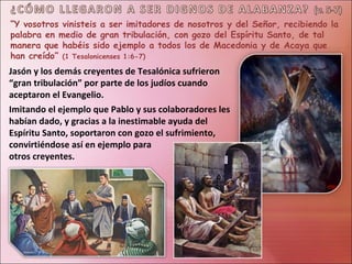 “Y vosotros vinisteis a ser imitadores de nosotros y del Señor, recibiendo la
palabra en medio de gran tribulación, con gozo del Espíritu Santo, de tal
manera que habéis sido ejemplo a todos los de Macedonia y de Acaya que
han creído” (1 Tesalonicenses 1:6-7)
Jasón y los demás creyentes de Tesalónica sufrieron
“gran tribulación” por parte de los judíos cuando
aceptaron el Evangelio.
Imitando el ejemplo que Pablo y sus colaboradores les
habían dado, y gracias a la inestimable ayuda del
Espíritu Santo, soportaron con gozo el sufrimiento,
convirtiéndose así en ejemplo para
otros creyentes.
 