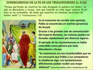 “Porque partiendo de vosotros ha sido divulgada la palabra del Señor, no
sólo en Macedonia y Acaya, sino que también en todo lugar vuestra fe en
Dios se ha extendido, de modo que nosotros no tenemos necesidad de
hablar nada” (1 Tesalonicenses 1:8)

                              En el momento de escribir esta epístola,
                              Pablo se encontraba en Corinto (provincia
                              de Acaya)
                              Gracias a las grandes vías de comunicación
                              del Imperio Romano, las noticias podían ser
                              llevadas rápidamente por diversos lugares.
                              El ejemplo de los tesalonicenses se había
                              extendido como pólvora por toda
                              Macedonia y Acaya.
                              “Su testimonio era tan inconfundible que no
                              era necesario que Pablo y sus compañeros
                              le añadieran algo. Los tesalonicenses
                              difícilmente podían recibir una mejor
                              alabanza” (Comentario bíblico, sobre 1 Tesalonicenses 1:8)
 
