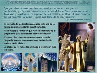 “porque ellos mismos cuentan de nosotros la manera en que nos
recibisteis, y cómo os convertisteis de los ídolos a Dios, para servir al
Dios vivo y verdadero, y esperar de los cielos a su Hijo, al cual resucitó
de los muertos, a Jesús, quien nos libra de la ira venidera”
                                                      (1 Tesalonicenses 1:9-10)

El ejemplo de los tesalonicenses iba más allá de la
forma en que afrontaron las dificultades.
Era notable la forma en que habían abandonado el
paganismo para convertirse al Dios verdadero.
Estaban bien cimentados en su creencia de la
Segunda Venida, la resurrección y la absolución
ante el juicio divino.
Al alabar su fe, Pablo los animaba a crecer aún más
en esa fe.
 