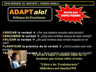 ESTE SERVICIO ES GRATUITO Y PUEDES USARLO :



    ADAPTalo!                                    Efectivo para
                                               GRUPOS PEQUEÑOS
       Enfoque de Enseñanza




A SOCIAR la verdad  ¿Por qué debería estudiar esta lección?
D ESCUBRIR la verdad  ¿Qué dice la Biblia acerca de esta verdad?
A PLICAR la verdad  ¿De qué manera esta verdad impacta en mi
vida?
P LANIFICAR la práctica de la verdad  ¿Cómo puedo usar esta
lección?
T RANSFERIR la verdad  ¿Qué cambios necesito hacer en mi vida?
                      Te invito a bajar y estudiar todas las 13
                        lecciones que tratan sobre el tema
                            “Libro a los Tesalonicenses”
                            Slideshare.net/chucho1943
 