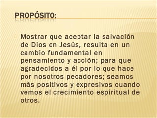    Mostrar que aceptar la salvación
    de Dios en Jesús, resulta en un
    cambio fundamental en
    pensamiento y acción; para que
    agradecidos a él por lo que hace
    por nosotros pecadores; seamos
    más positivos y expresivos cuando
    vemos el crecimiento espiritual de
    otros.
 