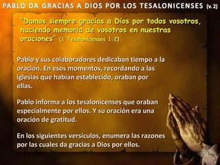 “Damos siempre gracias a Dios por todos vosotros,
 haciendo memoria de vosotros en nuestras
 oraciones” (1 Tesalonicenses 1:2)

Pablo y sus colaboradores dedicaban tiempo a la
oración. En esos momentos, recordando a las
iglesias que habían establecido, oraban por
ellas.

Pablo informa a los tesalonicenses que oraban
especialmente por ellos. Y su oración era una
oración de gratitud.

En los siguientes versículos, enumera las razones
por las cuales da gracias a Dios por ellos.
 