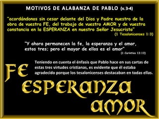 “acordándonos sin cesar delante del Dios y Padre nuestro de la
obra de vuestra FE, del trabajo de vuestro AMOR y de vuestra
constancia en la ESPERANZA en nuestro Señor Jesucristo”
                                                      (1 Tesalonicenses 1:3)

       “Y ahora permanecen la fe, la esperanza y el amor,
       estos tres; pero el mayor de ellos es el amor”
                                                         (1 Corintios 13:13)


            Teniendo en cuenta el énfasis que Pablo hace en sus cartas de
            estas tres virtudes cristianas, es evidente que él estaba
            agradecido porque los tesalonicenses destacaban en todas ellas.
 
