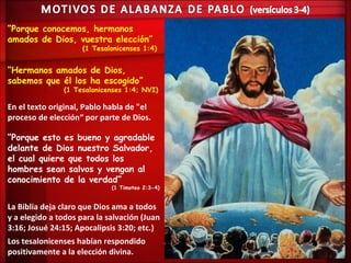 “Porque conocemos, hermanos
amados de Dios, vuestra elección”
                     (1 Tesalonicenses 1:4)


“Hermanos amados de Dios,
sabemos que él los ha escogido”
               (1 Tesalonicenses 1:4; NVI)

En el texto original, Pablo habla de "el
proceso de elección“ por parte de Dios.

“Porque esto es bueno y agradable
delante de Dios nuestro Salvador,
el cual quiere que todos los
hombres sean salvos y vengan al
conocimiento de la verdad”
                             (1 Timoteo 2:3-4)


La Biblia deja claro que Dios ama a todos
y a elegido a todos para la salvación (Juan
3:16; Josué 24:15; Apocalipsis 3:20; etc.)
Los tesalonicenses habían respondido
positivamente a la elección divina.
 