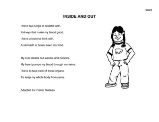 GD24

                                    INSIDE AND OUT

I have two lungs to breathe with,

Kidneys that make my blood good.

I have a brain to think with,

A stomach to break down my food.



My liver cleans out wastes and poisons.

My heart pumps my blood through my veins.

I have to take care of these organs

To keep my whole body from pains.



Adapted by: Reiko Trudeau
 