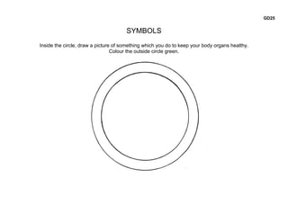 GD25


                                      SYMBOLS
Inside the circle, draw a picture of something which you do to keep your body organs healthy.
                                 Colour the outside circle green.
 
