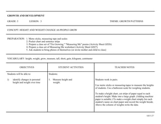 GROWTH AND DEVELOPMENT

GRADE: 3               LESSON: 3                                                                   THEME: GROWTH PATTERNS


CONCEPT: HEIGHT AND WEIGHT CHANGE AS PEOPLE GROW


PREPARATION: 1. Metre sticks, measuring tape and scales
             2. Pocket chart and sentence strips
             3. Prepare a class set of "I'm Growing," "Measuring Me" poems (Activity Sheet GD26)
             4. Prepare a class set of Measuring Me worksheet (Activity Sheet GD27)
             5. Ask students to bring photos of themselves (or invite mother and child to class)


VOCABULARY: height, weight, grow, measure, tall, short, gain, kilogram, centimeter


             OBJECTIVES                            STUDENT ACTIVITIES                                   TEACHER NOTES

Students will be able to:              Students:

i)   identify changes in personal      1. Measure height and                         Students work in pairs.
     height and weight over time          weight.
                                                                                     Use metre sticks or measuring-tapes to measure the heights
                                                                                     of students. Use a bathroom scale for weighing students.

                                                                                     To make a height chart, cut strips of paper equal to each
                                                                                     student's height. Make into a large graph. (Adding machine
                                                                                     paper is suitable.) To make a weight chart simply list each
                                                                                     student's name on chart paper and record the weight beside.
                                                                                     Above the column of weights write the date.



                                                                                                                                         GD 3.27
 