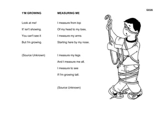 GD26
1'M GROWING          MEASURING ME


Look at me!          I measure from top

It' isn't showing.   Of my head to my toes.

You can't see it     I measure my arms

But I'm growing.     Starting here by my nose.



(Source Unknown)     I measure my legs

                     And I measure me all.

                     I measure to see

                     If I'm growing tall.



                     (Source Unknown)
 