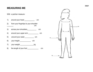 GD27
MEASURING ME

With a partner measure:


1)   around your head ___________       cm

2)   from your fingertips to your shoulder
_______                              cm

3)   across your shoulders__________         cm

4)   around your upper arm ___________ cm

5)    around your waist __________ cm

6)    your height ____________ cm

7)    your weight _______________kg

8)   the length of your foot ____________         cm
 