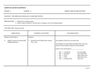 GROWTH AND DEVELOPMENT

GRADE: 3                          LESSON: 4                                                                 THEME: DISEASE PREVENTION


CONCEPT: THE SPREAD OF DISEASE CAN BE PREVENTED


PREPARATION: 1. Materials for making posters
             2. Invite a nurse or doctor to visit the class or arrange a visit to the nursing station


VOCABULARY: disease, prevent


             OBJECTIVES                              STUDENT ACTIVITIES                                         TEACHER NOTES

Students will be able to:                Students:

i)   identify common communicable        1. Describe how the body tells a person         Ask students if they have ever been sick.
     childhood diseases                     s/he is sick.
                                                                                         Ask students how their bodies told them they were sick,
                                                                                         and have them respond using the sentence pattern:

                                                                                         I knew I was sick because I ________________.

                                                                                            -   had     a   sore throat       -was not hungry
                                                                                            -   had     a   headache          - was really tired
                                                                                            -   had     a   fever             - had a runny nose
                                                                                            -   had     a   chill             - had watery eyes
                                                                                            -   had     a   stomach ache      - threw up




                                                                                                                                             GD 4.33
 