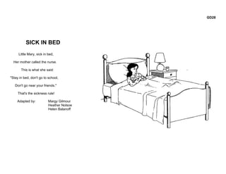 GD28




          SICK IN BED
     Little Mary, sick in bed,

  Her mother called the nurse.

       This is what she said:

"Stay in bed, don't go to school,

   Don't go near your friends."

     That's the sickness rule!

    Adapted by:           Margy Gilmour
                          Heather Nolsoe
                          Helen Balanoff
 