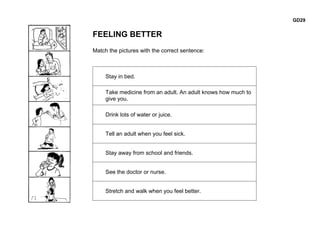 GD29


FEELING BETTER
Match the pictures with the correct sentence:



     Stay in bed.

     Take medicine from an adult. An adult knows how much to
     give you.

     Drink lots of water or juice.


     Tell an adult when you feel sick.


     Stay away from school and friends.


     See the doctor or nurse.


     Stretch and walk when you feel better.
 